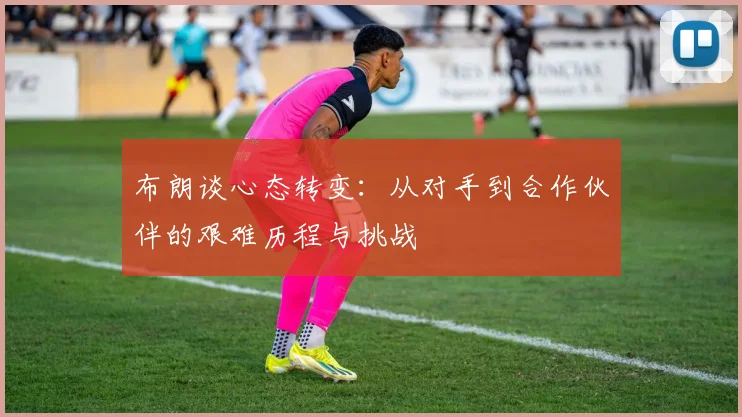 布朗谈心态转变：从对手到合作伙伴的艰难历程与挑战