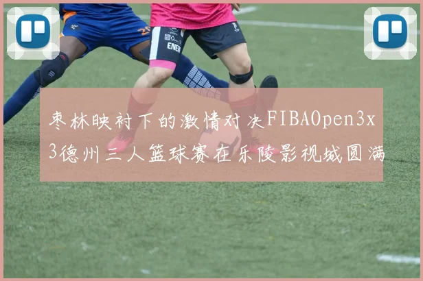 枣林映衬下的激情对决FIBAOpen3x3德州三人篮球赛在乐陵影视城圆满落幕