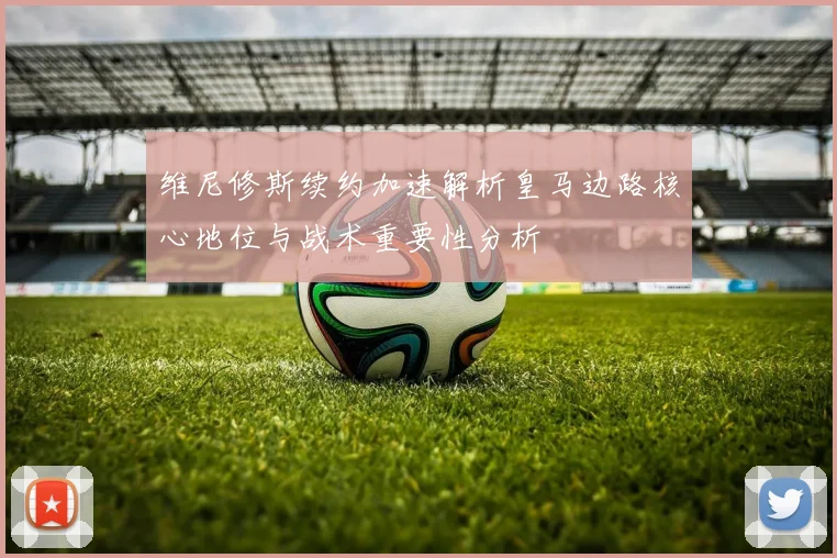 维尼修斯续约加速解析皇马边路核心地位与战术重要性分析